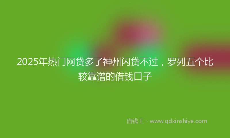 2025年热门网贷多了神州闪贷不过，罗列五个比较靠谱的借钱口子