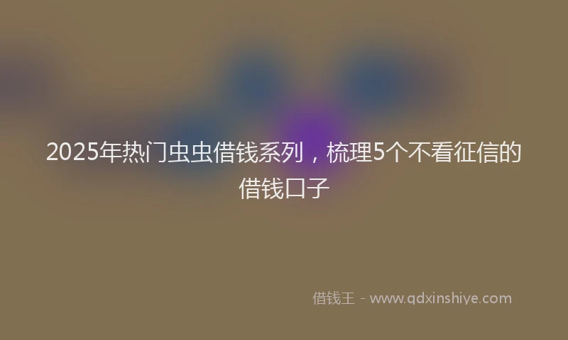 2025年热门虫虫借钱系列，梳理5个不看征信的借钱口子