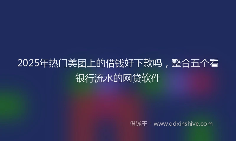 2025年热门美团上的借钱好下款吗，整合五个看银行流水的网贷软件