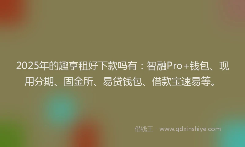 2025年的趣享租好下款吗有：智融Pro+钱包、现用分期、固金所、易贷钱包、借款宝速易等。
