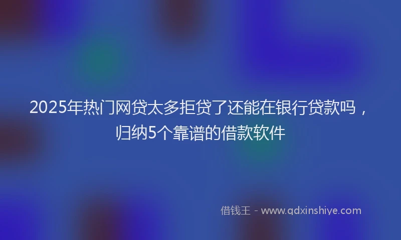 2025年热门网贷太多拒贷了还能在银行贷款吗，归纳5个靠谱的借款软件