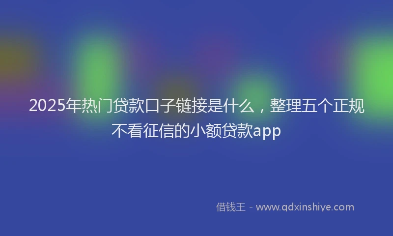 2025年热门贷款口子链接是什么，整理五个正规不看征信的小额贷款app