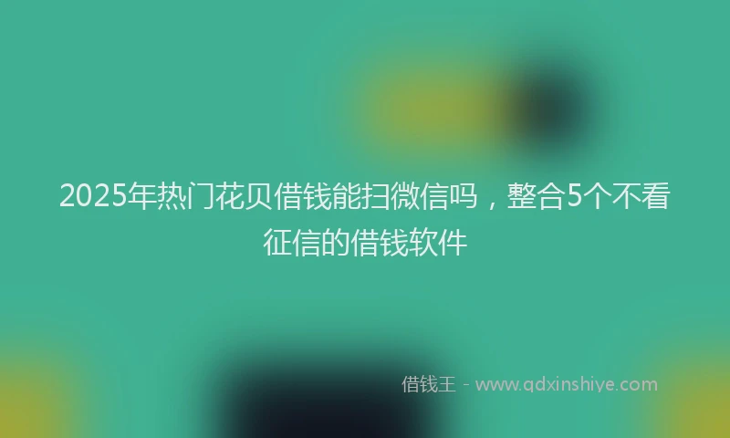 2025年热门花贝借钱能扫微信吗，整合5个不看征信的借钱软件