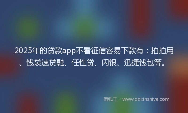 2025年的贷款app不看征信容易下款有：拍拍用、钱袋速贷融、任性贷、闪银、迅捷钱包等。