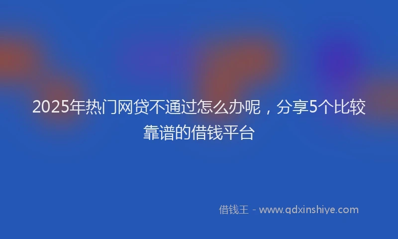 2025年热门网贷不通过怎么办呢，分享5个比较靠谱的借钱平台