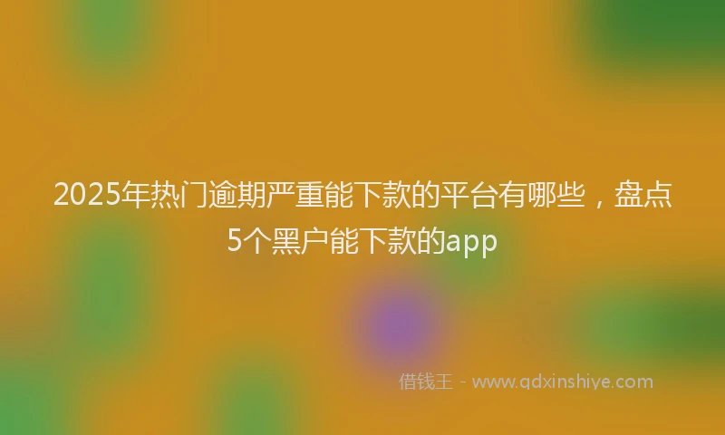 2025年热门逾期严重能下款的平台有哪些，盘点5个黑户能下款的app