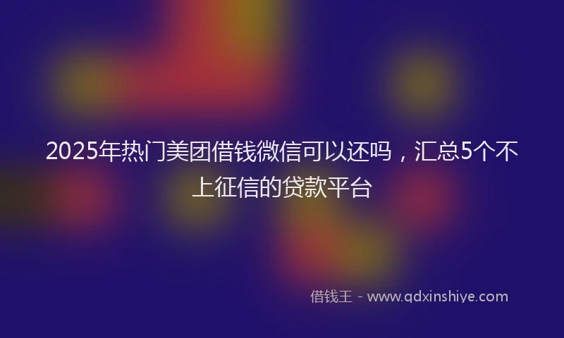 2025年热门美团借钱微信可以还吗，汇总5个不上征信的贷款平台