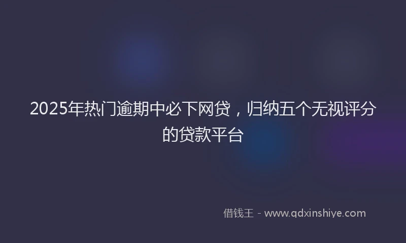 2025年热门逾期中必下网贷，归纳五个无视评分的贷款平台