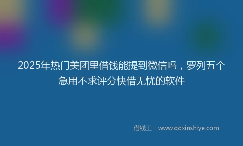 2025年热门美团里借钱能提到微信吗，罗列五个急用不求评分快借无忧的软件