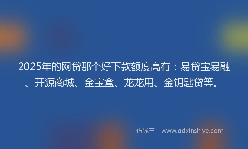2025年的网贷那个好下款额度高有：易贷宝易融、开源商城、金宝盒、龙龙用、金钥匙贷等。