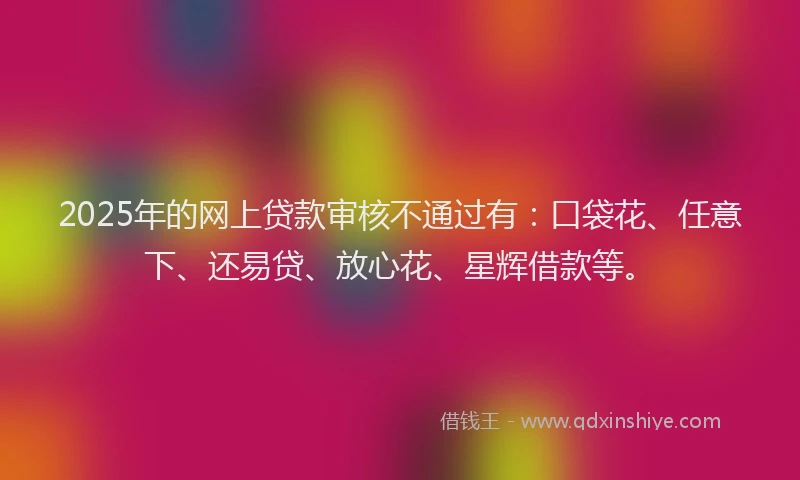 2025年的网上贷款审核不通过有：口袋花、任意下、还易贷、放心花、星辉借款等。