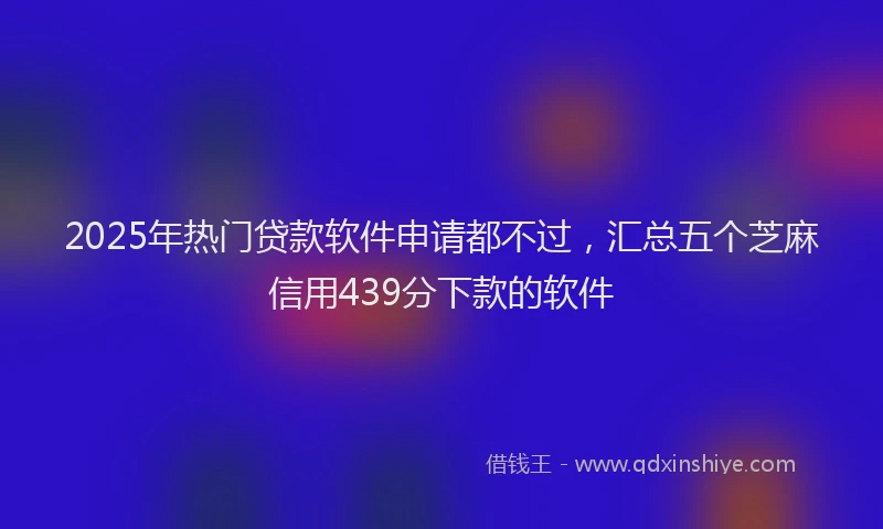 2025年热门贷款软件申请都不过，汇总五个芝麻信用439分下款的软件