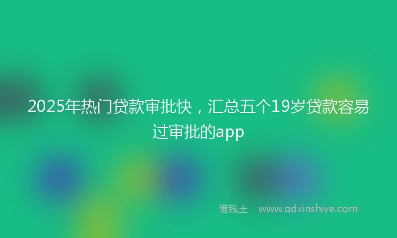 2025年热门贷款审批快，汇总五个19岁贷款容易过审批的app