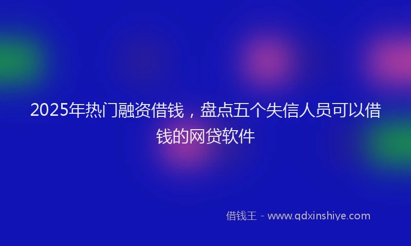 2025年热门融资借钱，盘点五个失信人员可以借钱的网贷软件