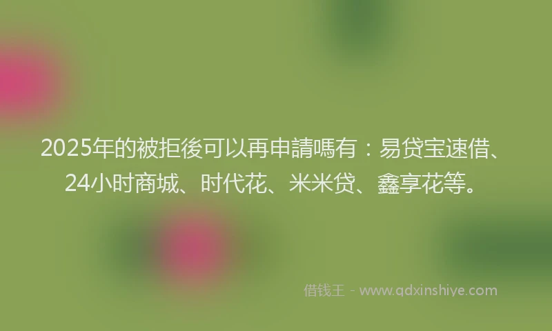 2025年的被拒後可以再申請嗎有：易贷宝速借、24小时商城、时代花、米米贷、鑫享花等。
