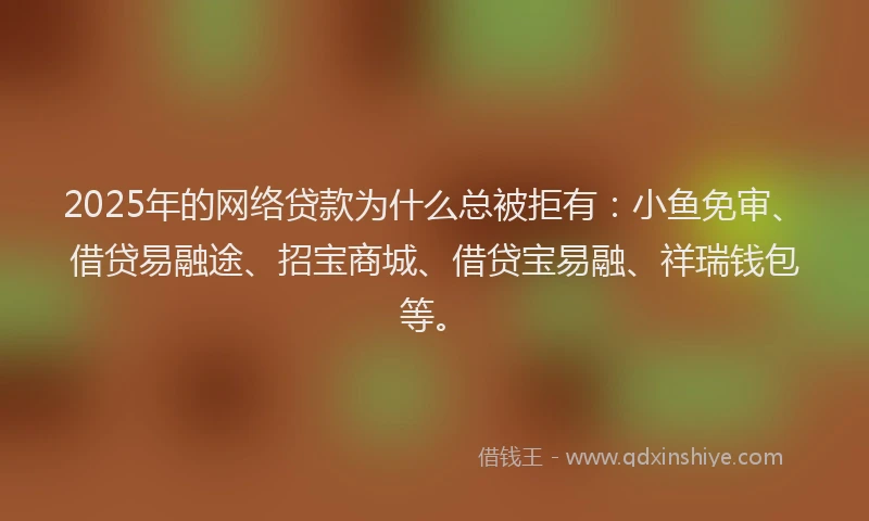 2025年的网络贷款为什么总被拒有：小鱼免审、借贷易融途、招宝商城、借贷宝易融、祥瑞钱包等。