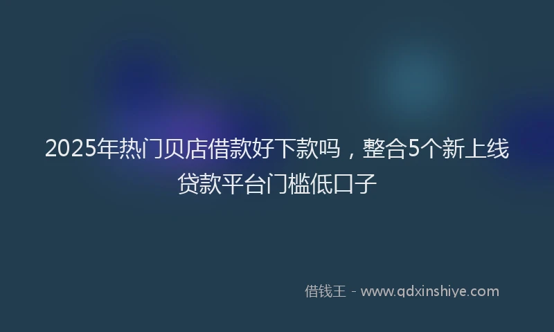 2025年热门贝店借款好下款吗，整合5个新上线贷款平台门槛低口子