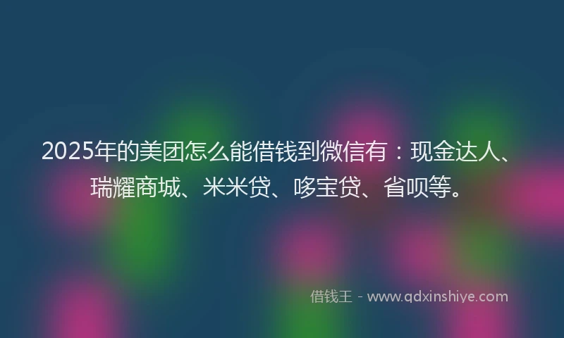 2025年的美团怎么能借钱到微信有：现金达人、瑞耀商城、米米贷、哆宝贷、省呗等。