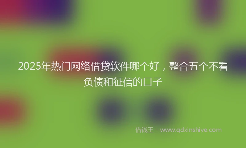 2025年热门网络借贷软件哪个好，整合五个不看负债和征信的口子