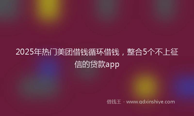 2025年热门美团借钱循环借钱，整合5个不上征信的贷款app