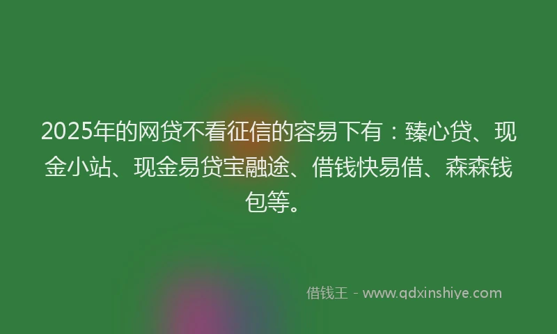 2025年的网贷不看征信的容易下有：臻心贷、现金小站、现金易贷宝融途、借钱快易借、森森钱包等。