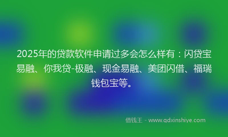 2025年的贷款软件申请过多会怎么样有：闪贷宝易融、你我贷-极融、现金易融、美团闪借、福瑞钱包宝等。