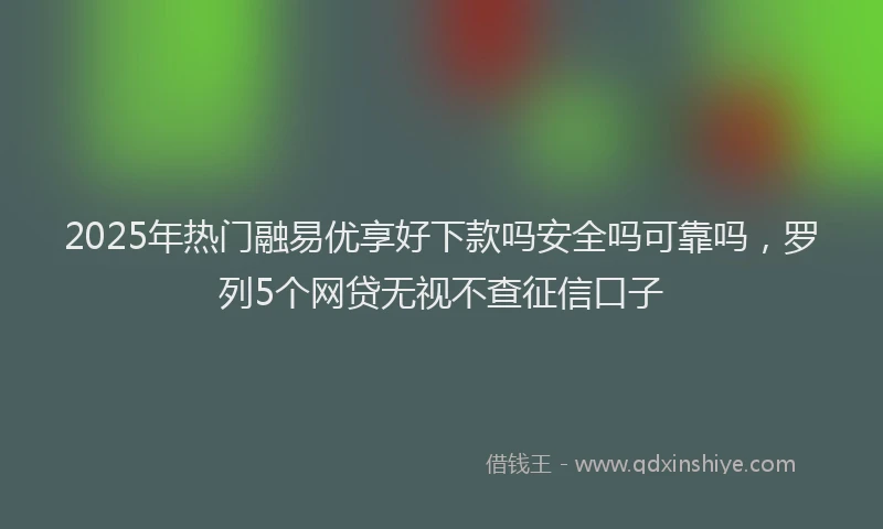 2025年热门融易优享好下款吗安全吗可靠吗，罗列5个网贷无视不查征信口子