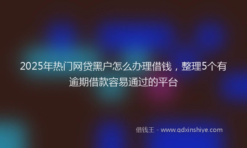 2025年热门网贷黑户怎么办理借钱，整理5个有逾期借款容易通过的平台
