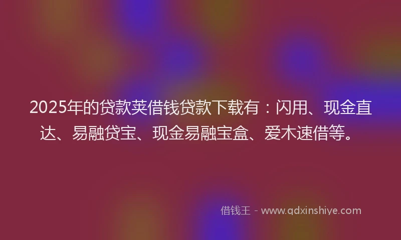 2025年的贷款荚借钱贷款下载有：闪用、现金直达、易融贷宝、现金易融宝盒、爱木速借等。