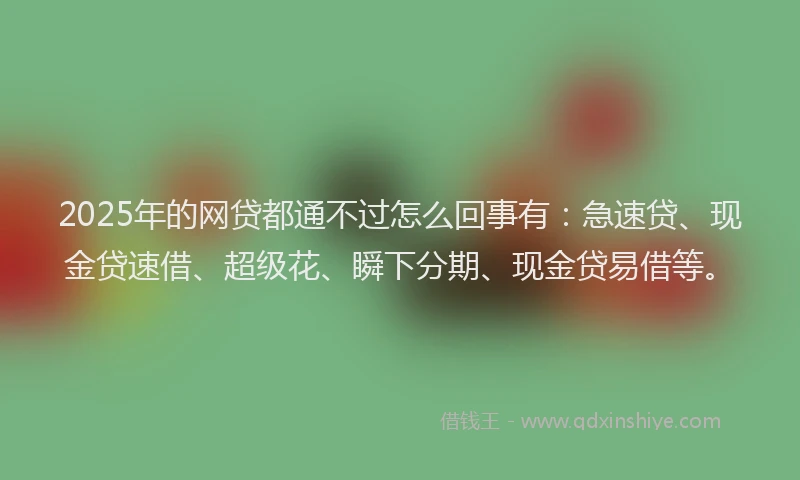 2025年的网贷都通不过怎么回事有：急速贷、现金贷速借、超级花、瞬下分期、现金贷易借等。