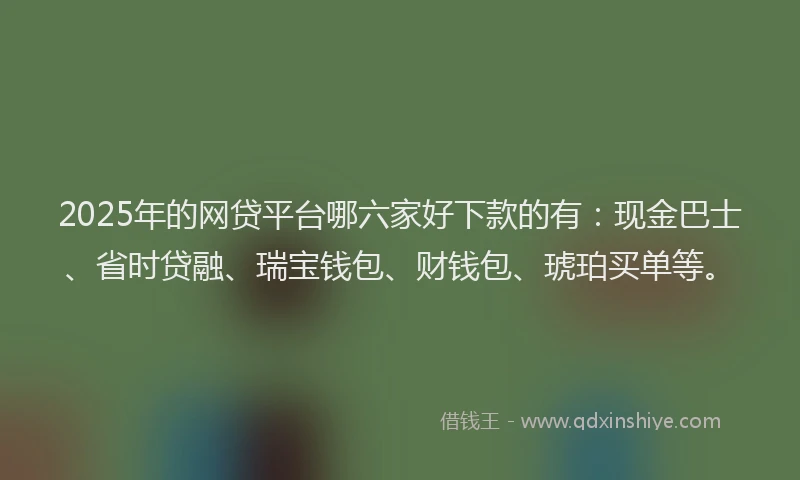 2025年的网贷平台哪六家好下款的有：现金巴士、省时贷融、瑞宝钱包、财钱包、琥珀买单等。