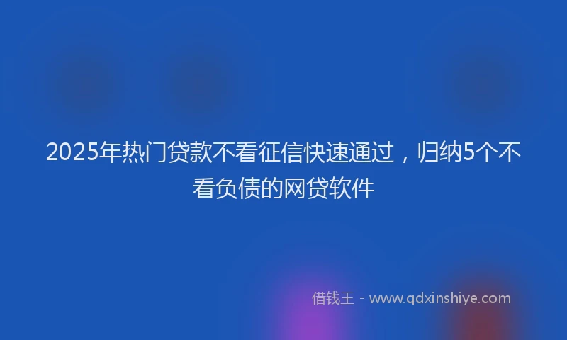 2025年热门贷款不看征信快速通过，归纳5个不看负债的网贷软件