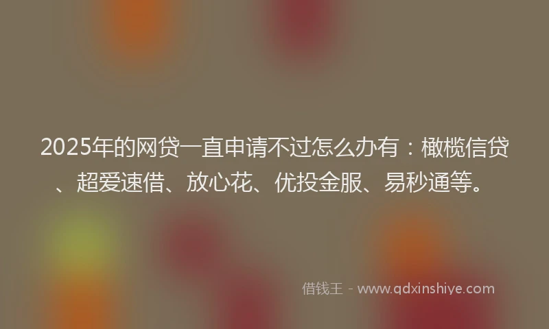 2025年的网贷一直申请不过怎么办有：橄榄信贷、超爱速借、放心花、优投金服、易秒通等。