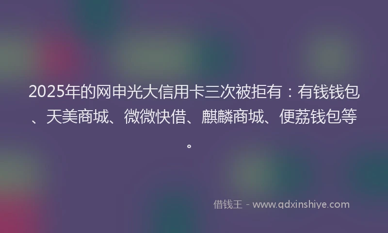 2025年的网申光大信用卡三次被拒有：有钱钱包、天美商城、微微快借、麒麟商城、便荔钱包等。