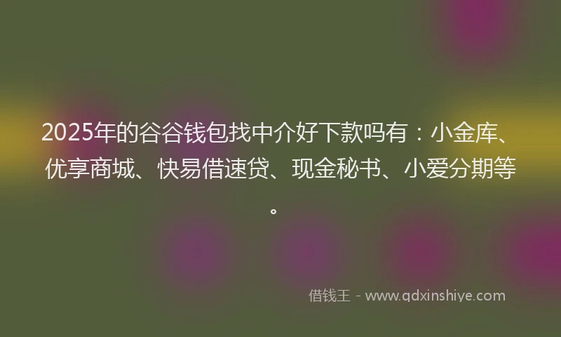 2025年的谷谷钱包找中介好下款吗有：小金库、优享商城、快易借速贷、现金秘书、小爱分期等。