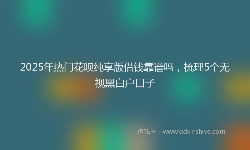 2025年热门花呗纯享版借钱靠谱吗，梳理5个无视黑白户口子