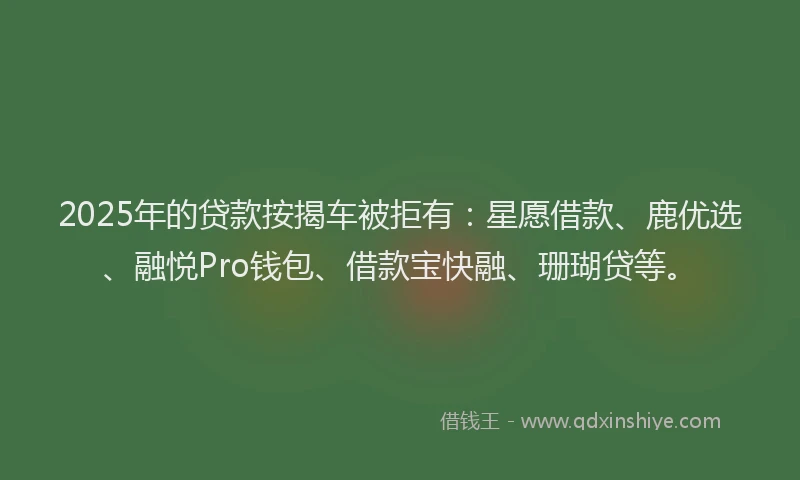2025年的贷款按揭车被拒有：星愿借款、鹿优选、融悦Pro钱包、借款宝快融、珊瑚贷等。