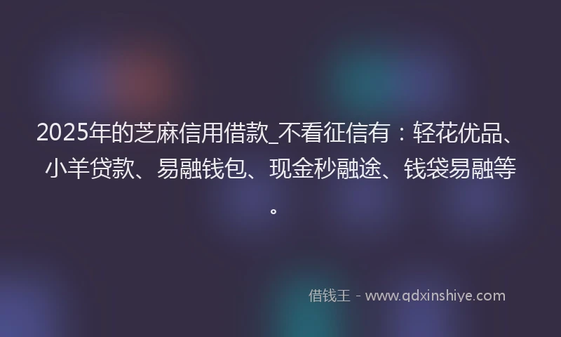 2025年的芝麻信用借款_不看征信有：轻花优品、小羊贷款、易融钱包、现金秒融途、钱袋易融等。