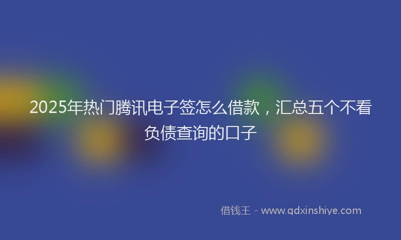 2025年热门腾讯电子签怎么借款，汇总五个不看负债查询的口子