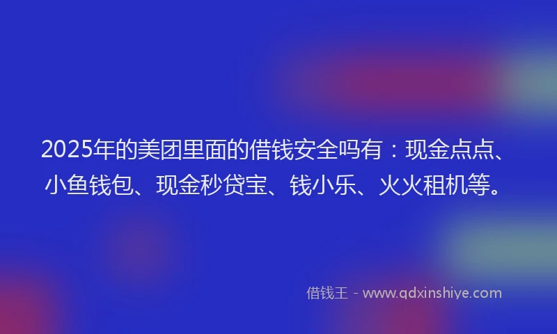 2025年的美团里面的借钱安全吗有：现金点点、小鱼钱包、现金秒贷宝、钱小乐、火火租机等。