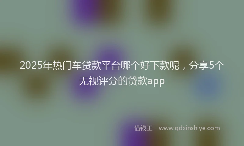 2025年热门车贷款平台哪个好下款呢，分享5个无视评分的贷款app