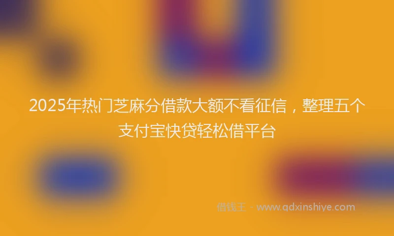 2025年热门芝麻分借款大额不看征信，整理五个支付宝快贷轻松借平台