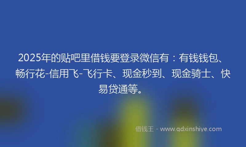 2025年的贴吧里借钱要登录微信有：有钱钱包、畅行花-信用飞-飞行卡、现金秒到、现金骑士、快易贷通等。
