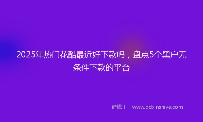 2025年热门花酷最近好下款吗，盘点5个黑户无条件下款的平台