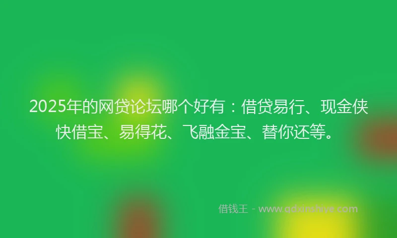 2025年的网贷论坛哪个好有：借贷易行、现金侠快借宝、易得花、飞融金宝、替你还等。