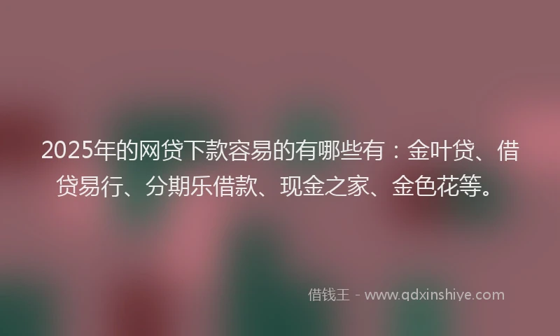 2025年的网贷下款容易的有哪些有：金叶贷、借贷易行、分期乐借款、现金之家、金色花等。