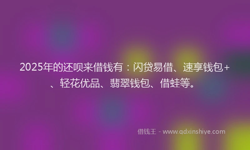 2025年的还呗来借钱有：闪贷易借、速享钱包+、轻花优品、翡翠钱包、借蛙等。