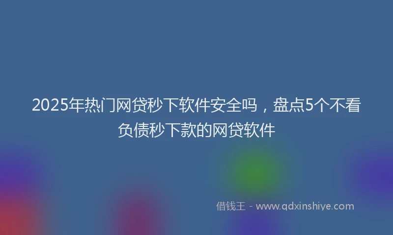 2025年热门网贷秒下软件安全吗，盘点5个不看负债秒下款的网贷软件