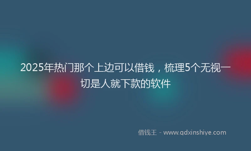 2025年热门那个上边可以借钱，梳理5个无视一切是人就下款的软件