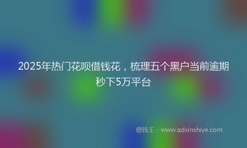 2025年热门花呗借钱花，梳理五个黑户当前逾期秒下5万平台